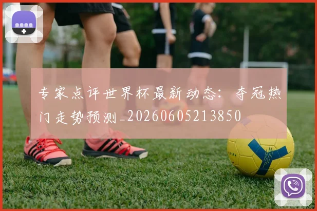 专家点评世界杯最新动态：夺冠热门走势预测_20260605213850