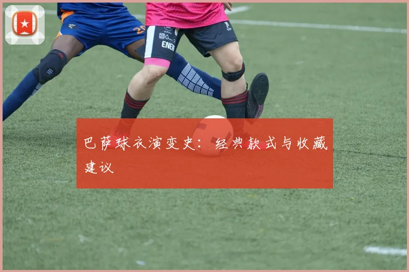 巴萨球衣演变史：经典款式与收藏建议