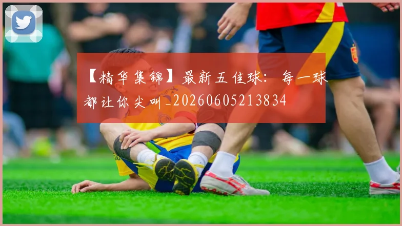 【精华集锦】最新五佳球:每一球都让你尖叫_20260605213834